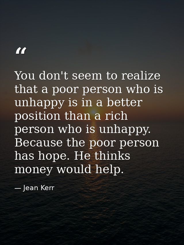 You don't seem to realize that a poor person who is unhappy is in a better position than a rich person who is unhappy. B — Jean Kerr