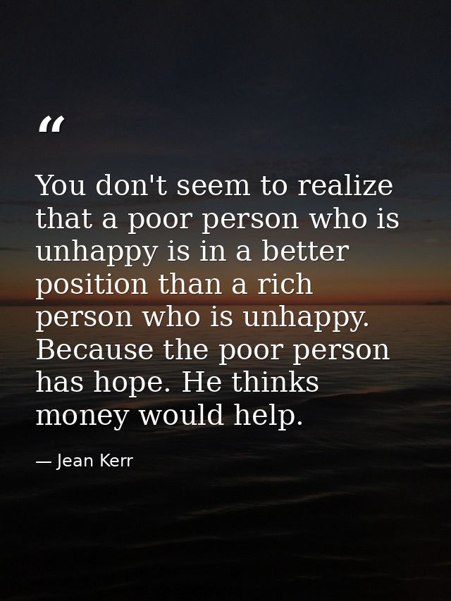 You don't seem to realize that a poor person who is unhappy is in a better position than a rich person who is unhappy. B — Jean Kerr