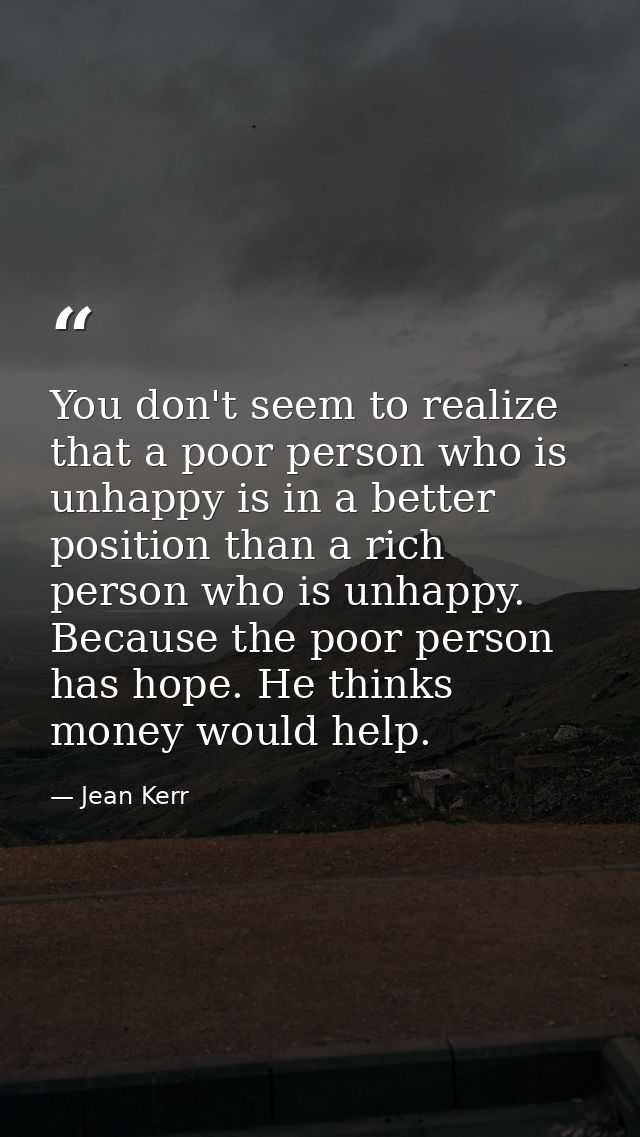 You don't seem to realize that a poor person who is unhappy is in a better position than a rich person who is unhappy. B — Jean Kerr