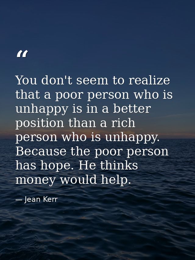 You don't seem to realize that a poor person who is unhappy is in a better position than a rich person who is unhappy. B — Jean Kerr