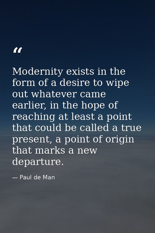 Modernity exists in the form of a desire to wipe out whatever came earlier, in the hope of reaching at least a point tha — Paul de Man