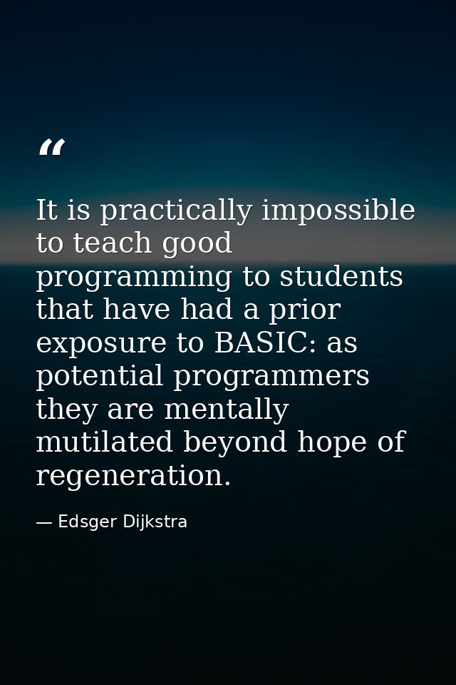 It is practically impossible to teach good programming to students that have had a prior exposure to BASIC: as potential — Edsger Dijkstra