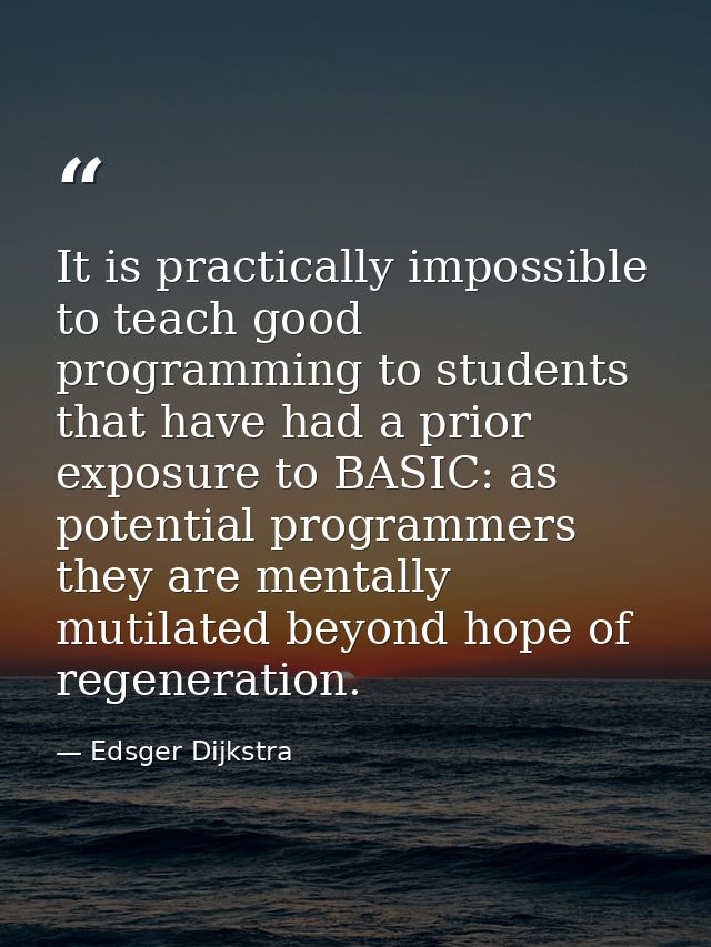 It is practically impossible to teach good programming to students that have had a prior exposure to BASIC: as potential — Edsger Dijkstra