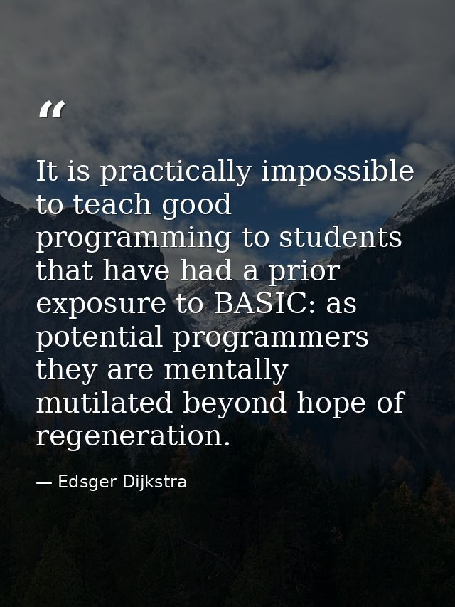 It is practically impossible to teach good programming to students that have had a prior exposure to BASIC: as potential — Edsger Dijkstra