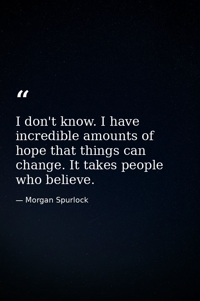 I don't know. I have incredible amounts of hope that things can change. It takes people who believe. — Morgan Spurlock