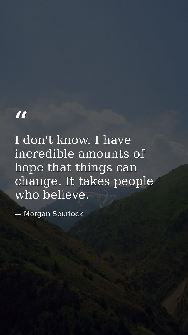 I don't know. I have incredible amounts of hope that things can change. It takes people who believe. — Morgan Spurlock
