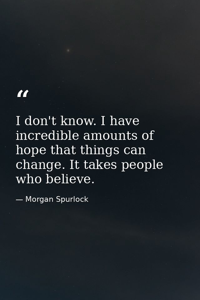 I don't know. I have incredible amounts of hope that things can change. It takes people who believe. — Morgan Spurlock