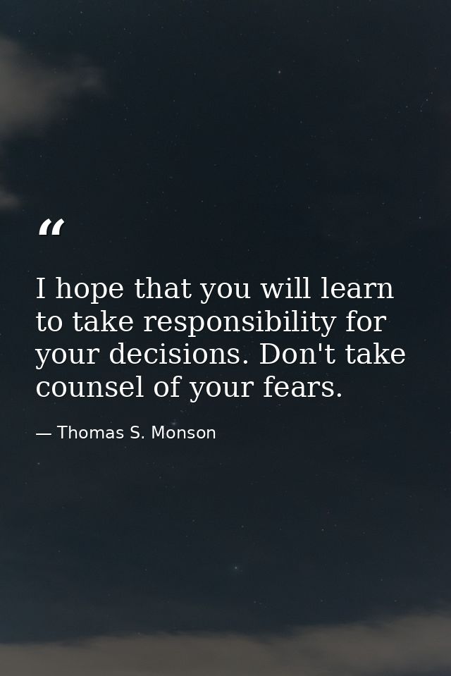I hope that you will learn to take responsibility for your decisions. Don't take counsel of your fears. — Thomas S. Monson