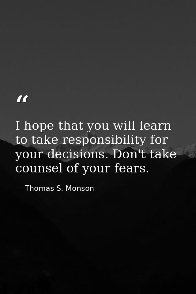I hope that you will learn to take responsibility for your decisions. Don't take counsel of your fears. — Thomas S. Monson