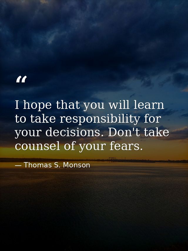 I hope that you will learn to take responsibility for your decisions. Don't take counsel of your fears. — Thomas S. Monson