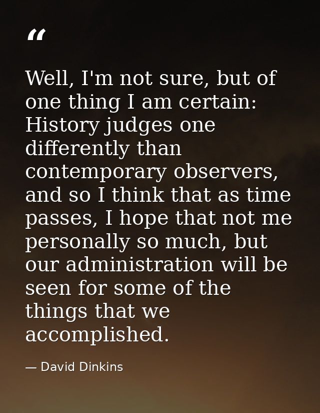 Well, I'm not sure, but of one thing I am certain: History judges one differently than contemporary observers, and so I  — David Dinkins