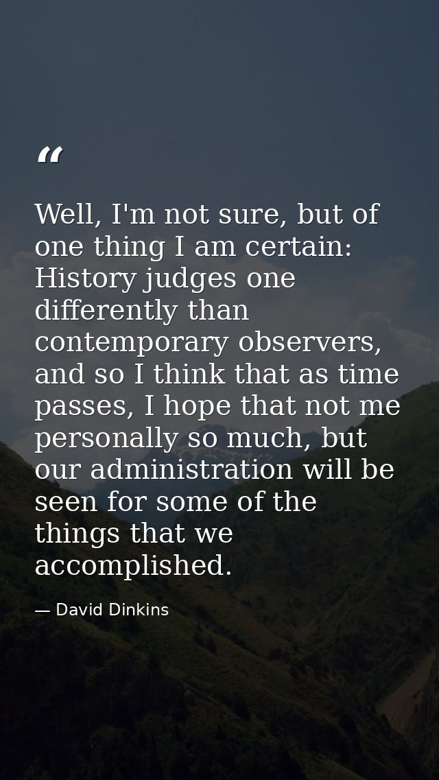 Well, I'm not sure, but of one thing I am certain: History judges one differently than contemporary observers, and so I  — David Dinkins