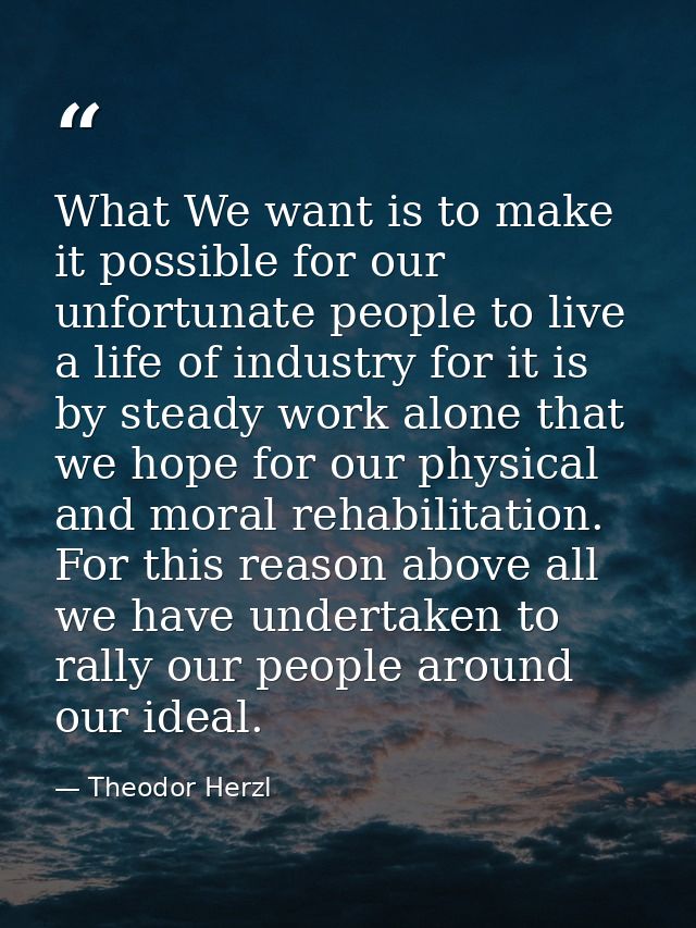 What We want is to make it possible for our unfortunate people to live a life of industry for it is by steady work alone — Theodor Herzl