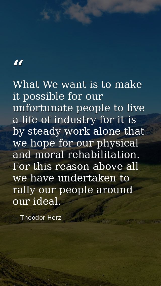 What We want is to make it possible for our unfortunate people to live a life of industry for it is by steady work alone — Theodor Herzl