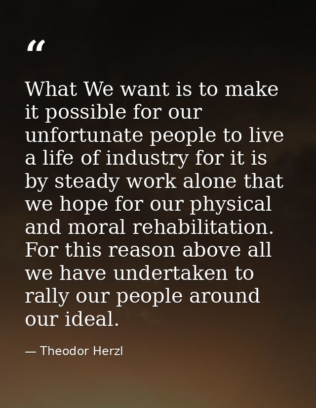 What We want is to make it possible for our unfortunate people to live a life of industry for it is by steady work alone — Theodor Herzl