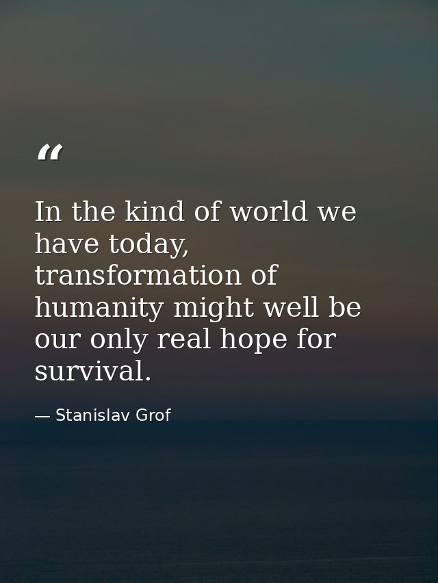 In the kind of world we have today, transformation of humanity might well be our only real hope for survival. — Stanislav Grof