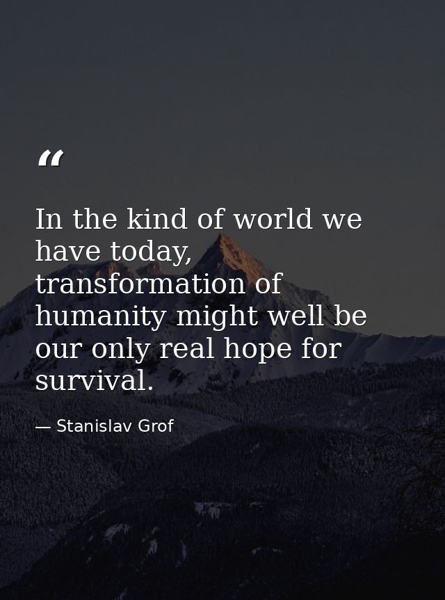 In the kind of world we have today, transformation of humanity might well be our only real hope for survival. — Stanislav Grof
