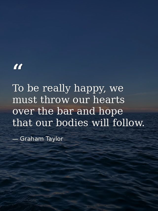 To be really happy, we must throw our hearts over the bar and hope that our bodies will follow. — Graham Taylor