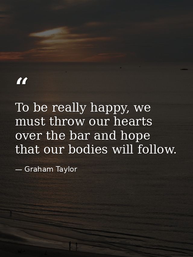 To be really happy, we must throw our hearts over the bar and hope that our bodies will follow. — Graham Taylor