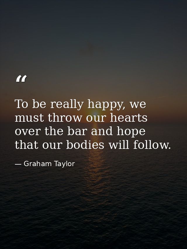 To be really happy, we must throw our hearts over the bar and hope that our bodies will follow. — Graham Taylor