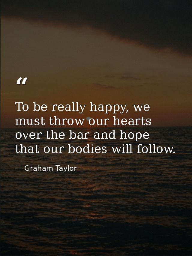 To be really happy, we must throw our hearts over the bar and hope that our bodies will follow. — Graham Taylor