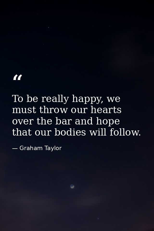 To be really happy, we must throw our hearts over the bar and hope that our bodies will follow. — Graham Taylor