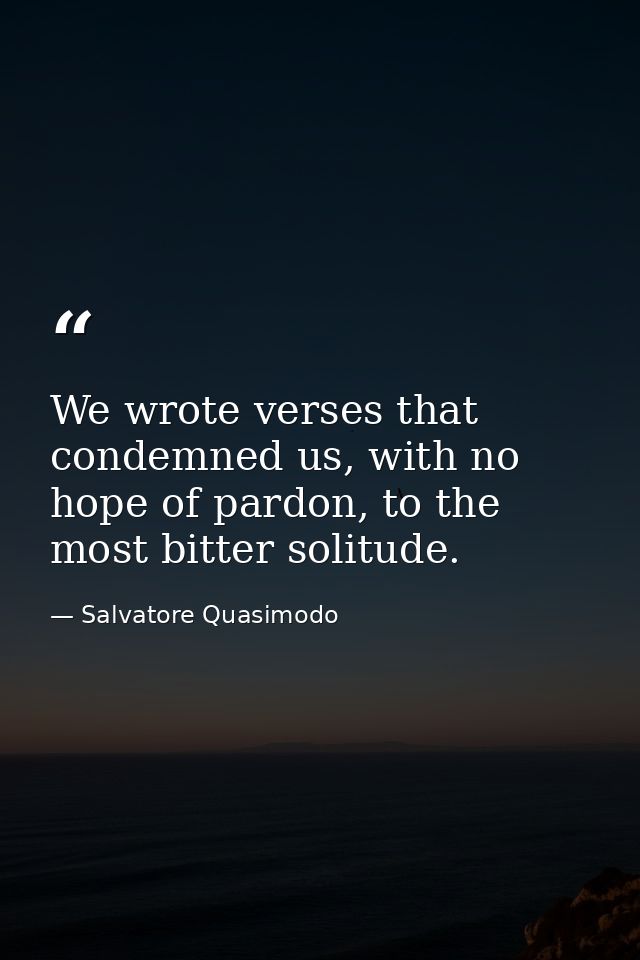 We wrote verses that condemned us, with no hope of pardon, to the most bitter solitude. — Salvatore Quasimodo