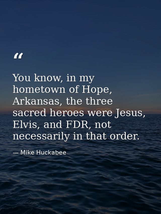 You know, in my hometown of Hope, Arkansas, the three sacred heroes were Jesus, Elvis, and FDR, not necessarily in that  — Mike Huckabee