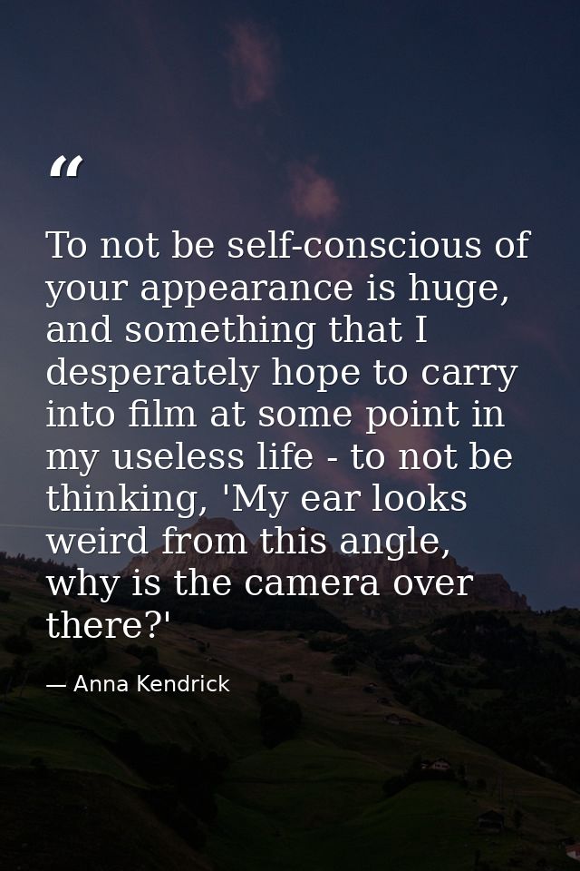 To not be self-conscious of your appearance is huge, and something that I desperately hope to carry into film at some po — Anna Kendrick
