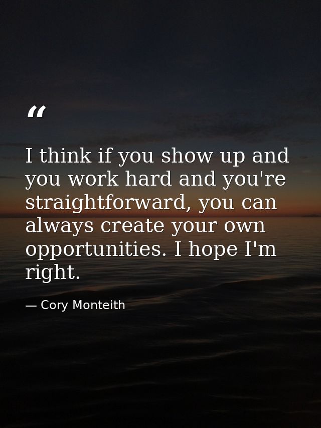 I think if you show up and you work hard and you're straightforward, you can always create your own opportunities. I hop — Cory Monteith