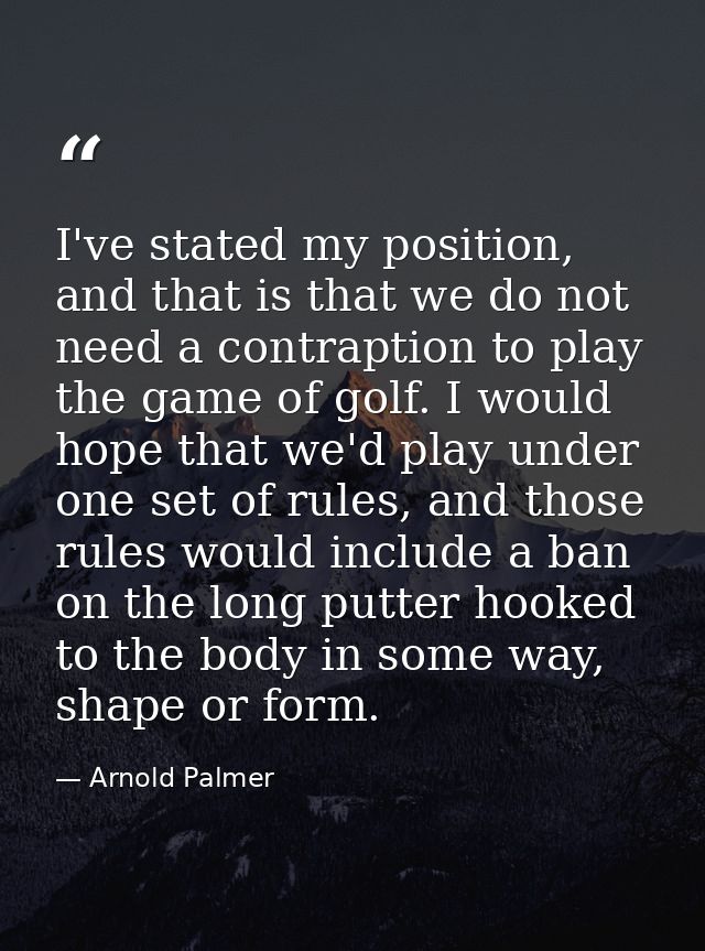 I've stated my position, and that is that we do not need a contraption to play the game of golf. I would hope that we'd  — Arnold Palmer