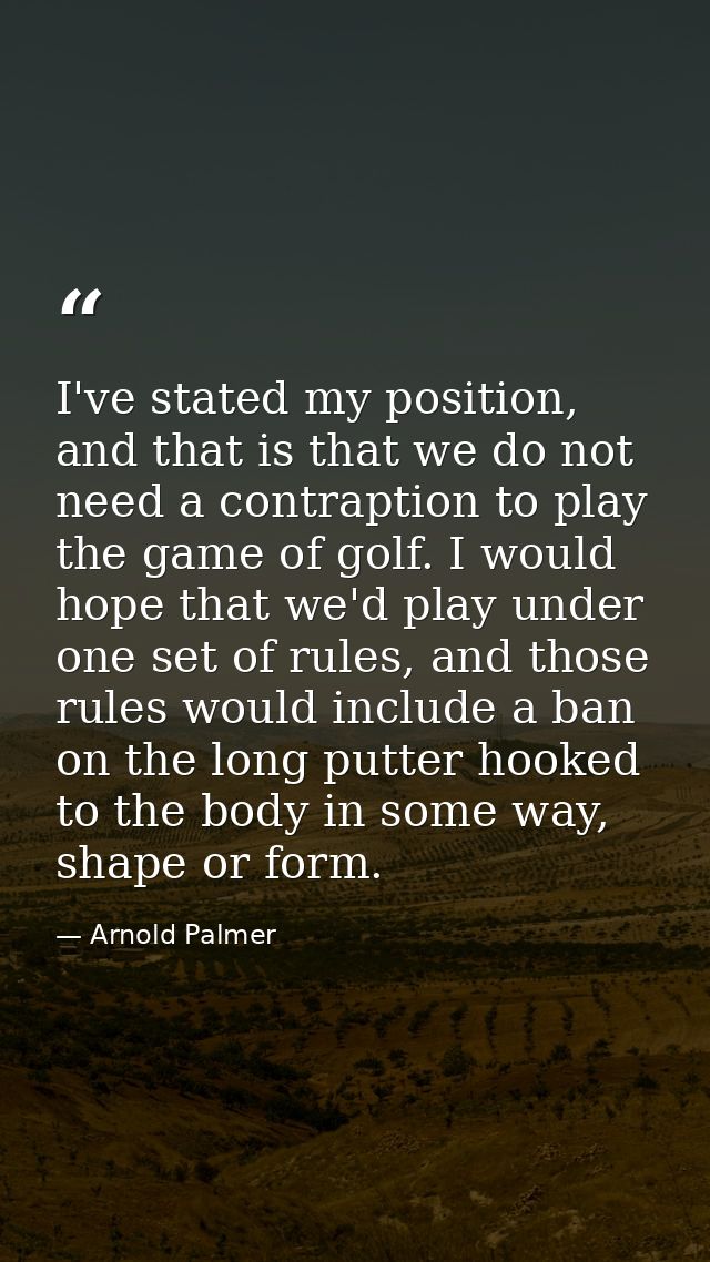 I've stated my position, and that is that we do not need a contraption to play the game of golf. I would hope that we'd  — Arnold Palmer