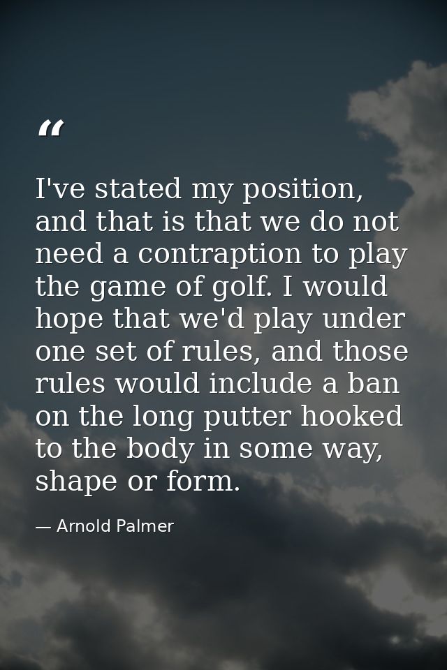 I've stated my position, and that is that we do not need a contraption to play the game of golf. I would hope that we'd  — Arnold Palmer