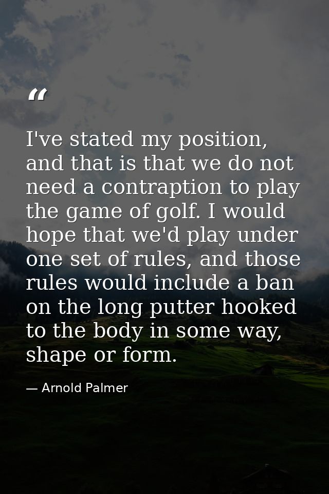 I've stated my position, and that is that we do not need a contraption to play the game of golf. I would hope that we'd  — Arnold Palmer