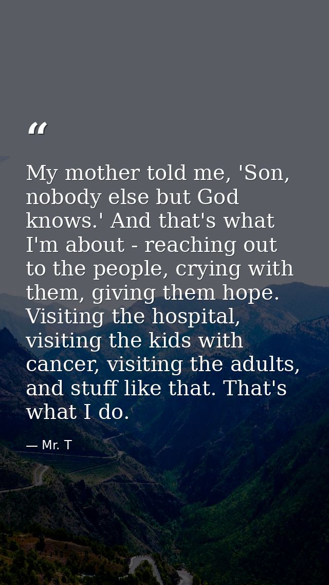 My mother told me, 'Son, nobody else but God knows.' And that's what I'm about - reaching out to the people, crying with — Mr. T