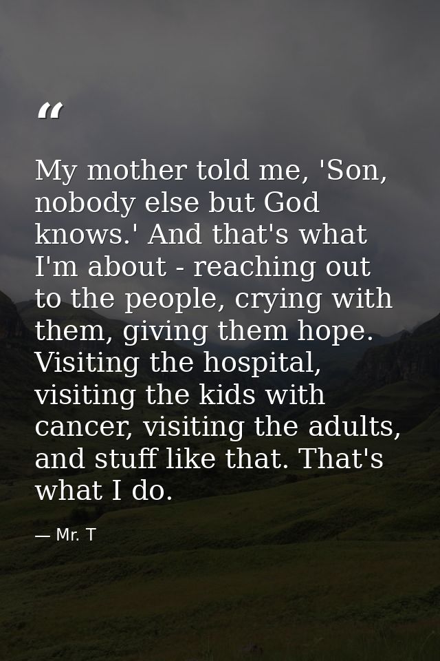 My mother told me, 'Son, nobody else but God knows.' And that's what I'm about - reaching out to the people, crying with — Mr. T