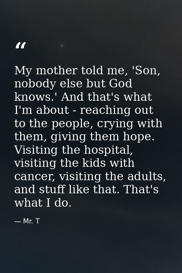 My mother told me, 'Son, nobody else but God knows.' And that's what I'm about - reaching out to the people, crying with — Mr. T