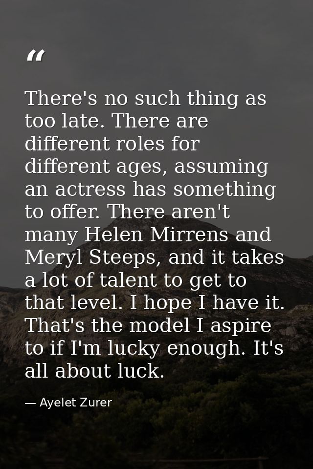 There's no such thing as too late. There are different roles for different ages, assuming an actress has something to of — Ayelet Zurer