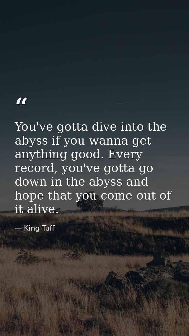 You've gotta dive into the abyss if you wanna get anything good. Every record, you've gotta go down in the abyss and hop — King Tuff