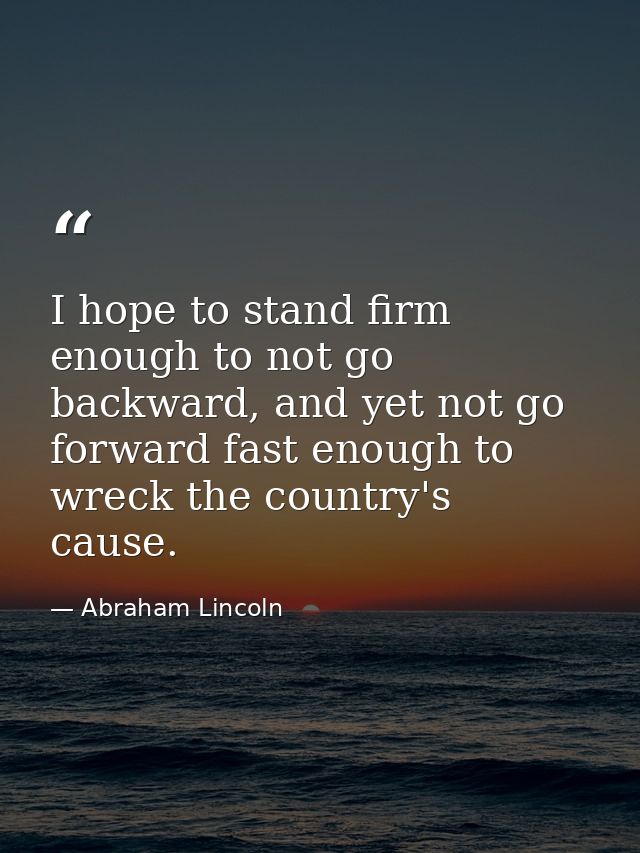 I hope to stand firm enough to not go backward, and yet not go forward fast enough to wreck the country's cause. — Abraham Lincoln
