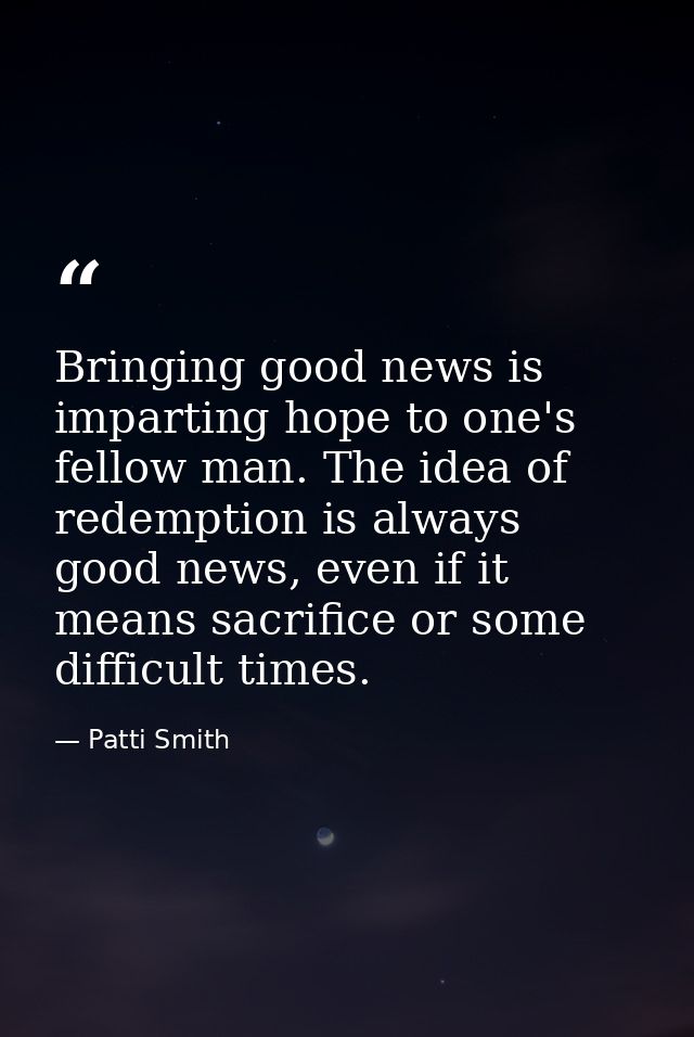 Bringing good news is imparting hope to one's fellow man. The idea of redemption is always good news, even if it means s — Patti Smith