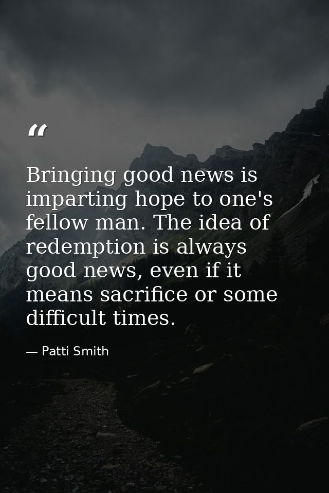 Bringing good news is imparting hope to one's fellow man. The idea of redemption is always good news, even if it means s — Patti Smith