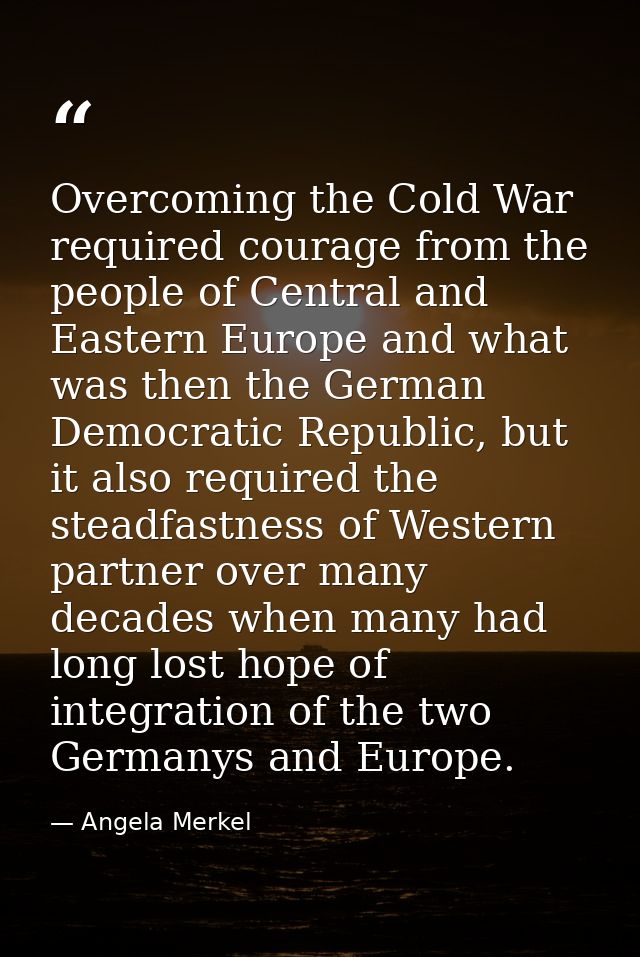 Overcoming the Cold War required courage from the people of Central and Eastern Europe and what was then the German Demo — Angela Merkel