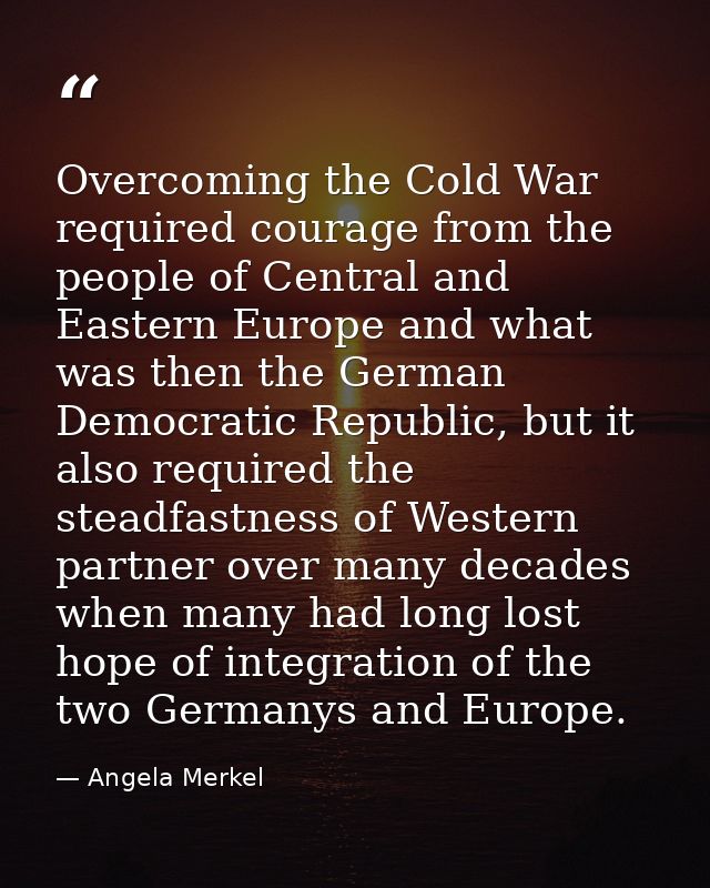 Overcoming the Cold War required courage from the people of Central and Eastern Europe and what was then the German Demo — Angela Merkel