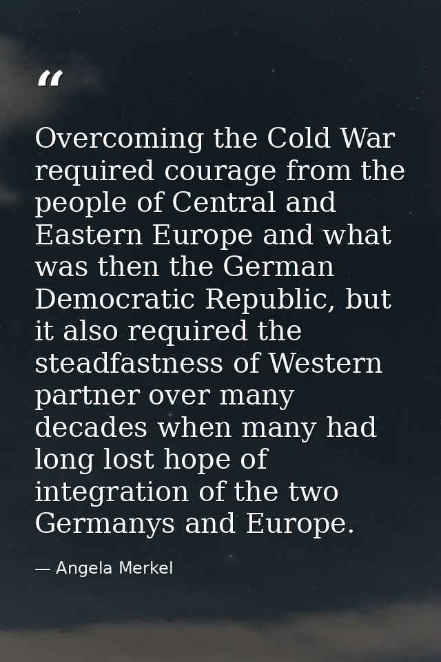Overcoming the Cold War required courage from the people of Central and Eastern Europe and what was then the German Demo — Angela Merkel