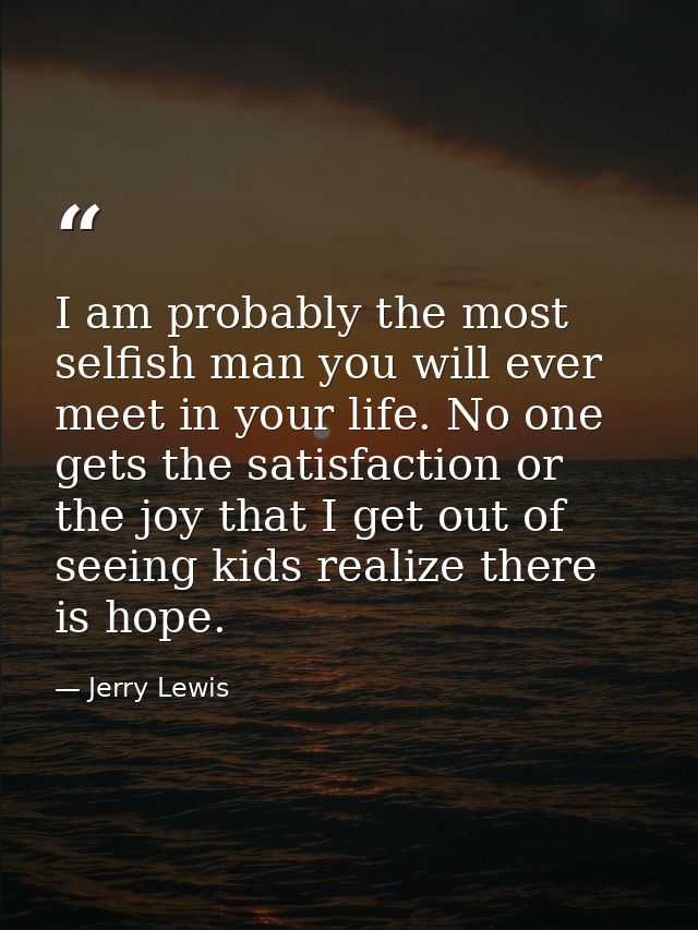 I am probably the most selfish man you will ever meet in your life. No one gets the satisfaction or the joy that I get o — Jerry Lewis