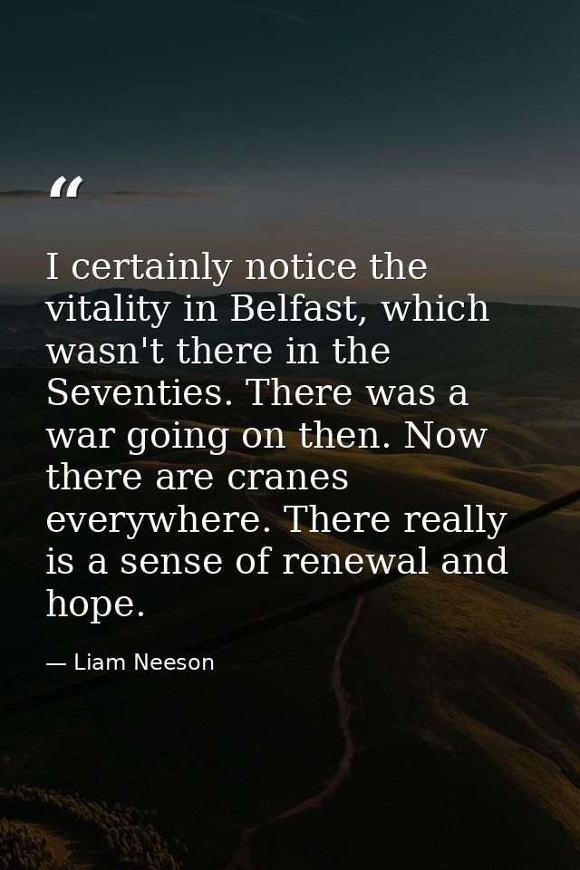 I certainly notice the vitality in Belfast, which wasn't there in the Seventies. There was a war going on then. Now ther — Liam Neeson