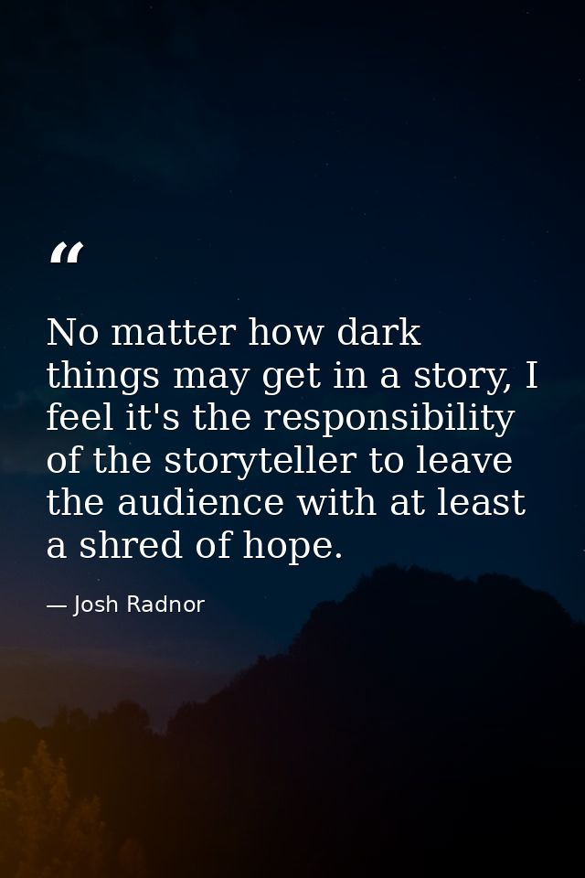 No matter how dark things may get in a story, I feel it's the responsibility of the storyteller to leave the audience wi — Josh Radnor