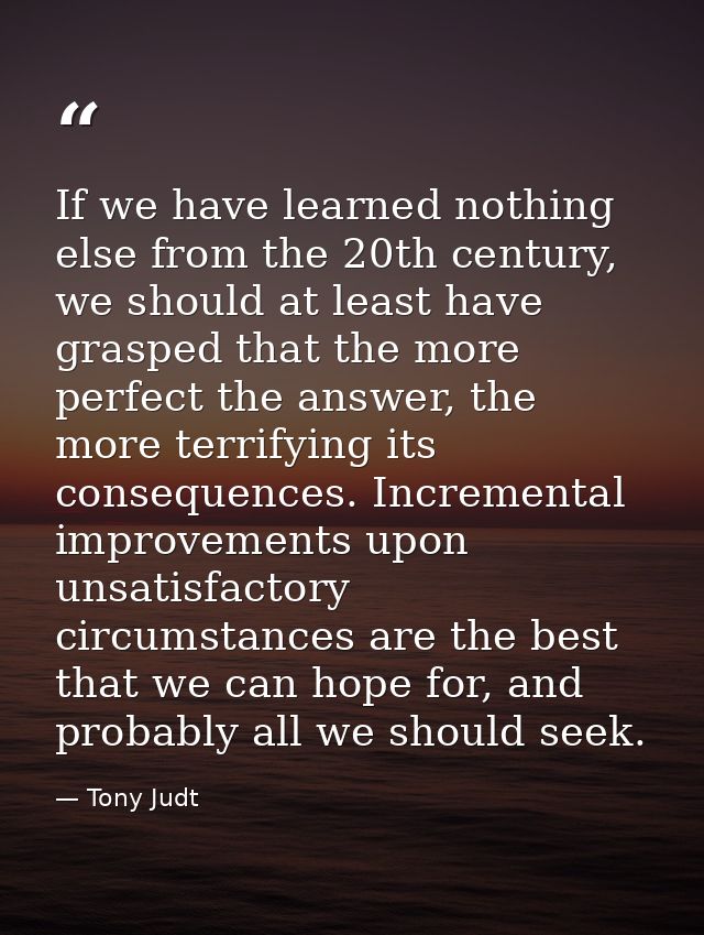 If we have learned nothing else from the 20th century, we should at least have grasped that the more perfect the answer, — Tony Judt
