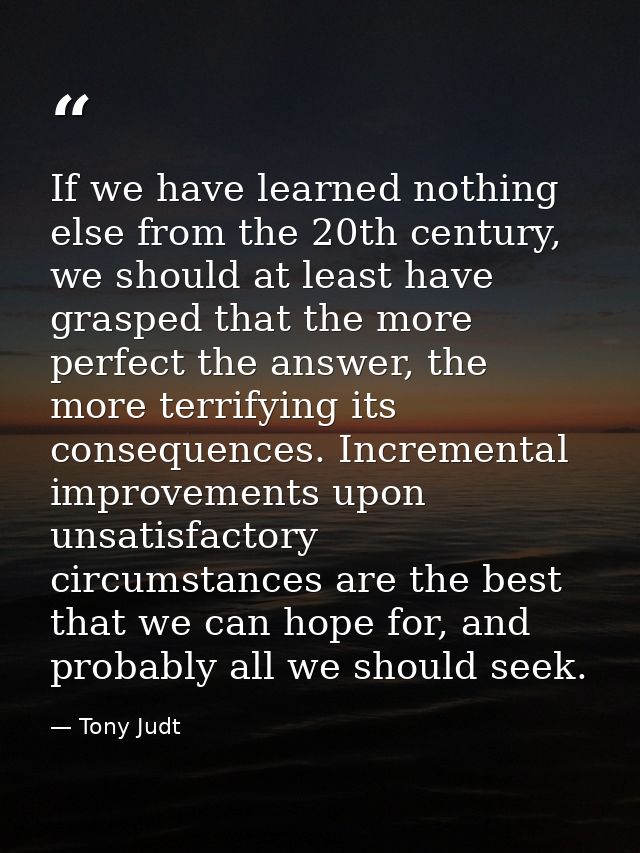 If we have learned nothing else from the 20th century, we should at least have grasped that the more perfect the answer, — Tony Judt